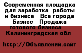 Современная площадка для заработка, работы и бизнеса - Все города Бизнес » Продажа готового бизнеса   . Калининградская обл.